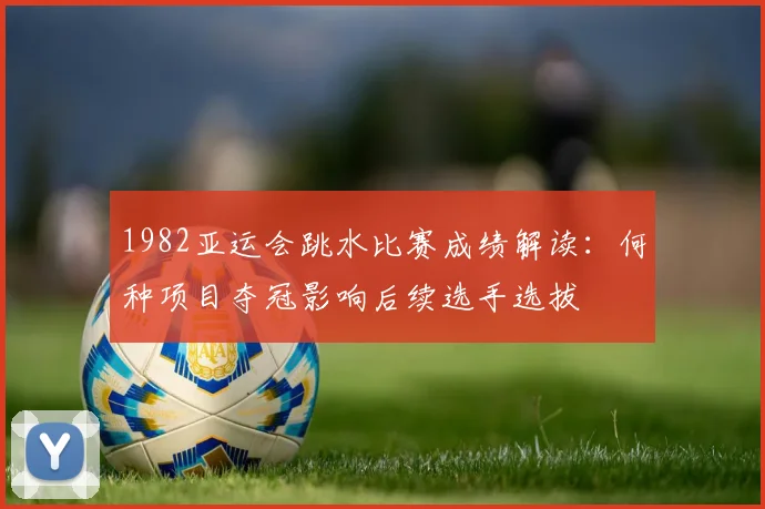 1982亚运会跳水比赛成绩解读:何种项目夺冠影响后续选手选拔