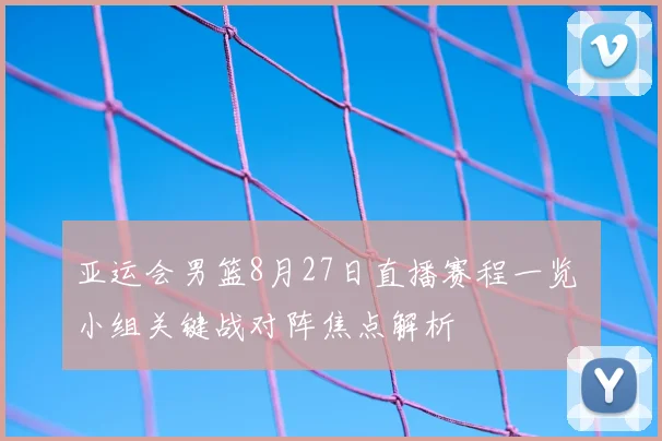 亚运会男篮8月27日直播赛程一览 小组关键战对阵焦点解析