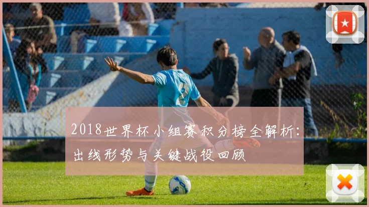 2018世界杯小组赛积分榜全解析：出线形势与关键战役回顾