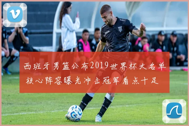 西班牙男篮公布2019世界杯大名单 核心阵容曝光冲击冠军看点十足